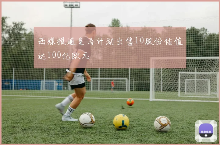 西媒报道皇马计划出售10股份估值达100亿欧元