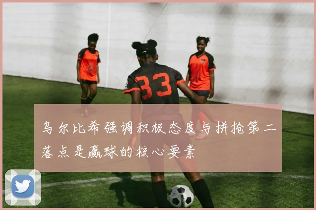乌尔比希强调积极态度与拼抢第二落点是赢球的核心要素