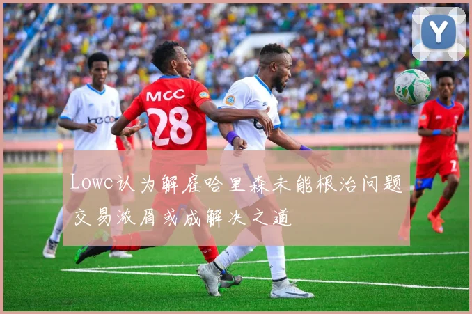 Lowe认为解雇哈里森未能根治问题交易浓眉或成解决之道