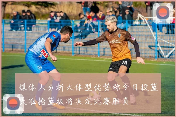 媒体人分析大体型优势称今日投篮失准抢篮板将决定比赛胜负