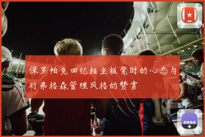 保罗帕克回忆枯坐板凳时的心态与对弗格森管理风格的赞赏