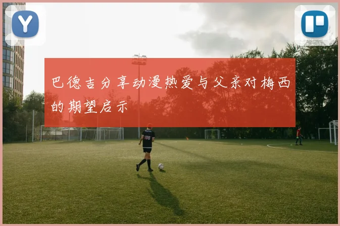 巴德吉分享动漫热爱与父亲对梅西的期望启示
