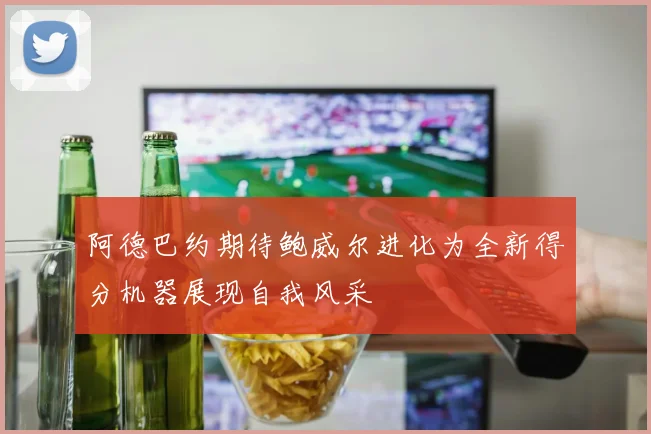 阿德巴约期待鲍威尔进化为全新得分机器展现自我风采