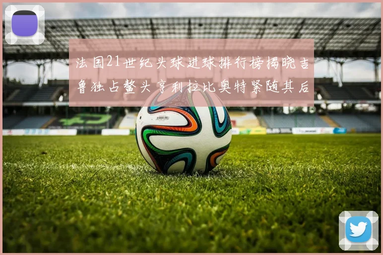 法国21世纪头球进球排行榜揭晓吉鲁独占鳌头亨利拉比奥特紧随其后