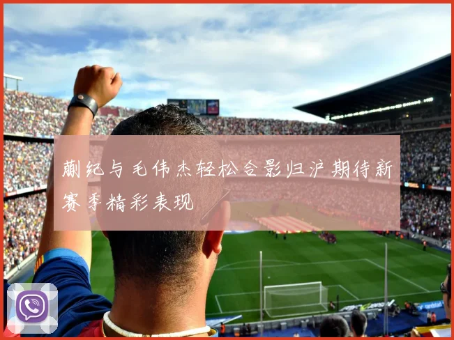 蒯纪与毛伟杰轻松合影归沪期待新赛季精彩表现