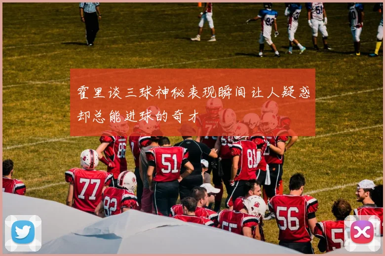 霍里谈三球神秘表现瞬间让人疑惑却总能进球的奇才