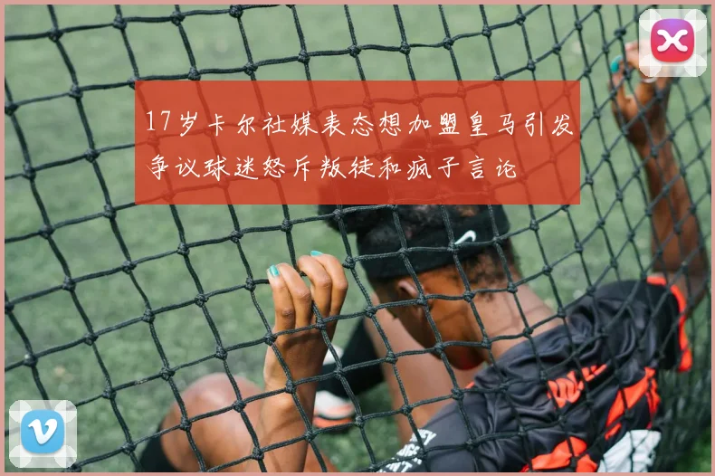 17岁卡尔社媒表态想加盟皇马引发争议球迷怒斥叛徒和疯子言论