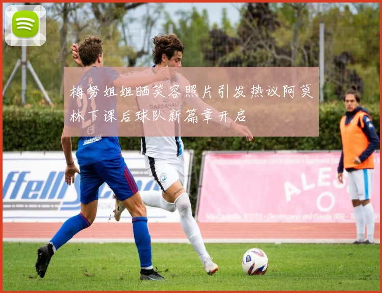 梅努姐姐晒笑容照片引发热议阿莫林下课后球队新篇章开启