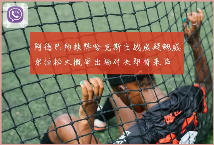 阿德巴约缺阵哈克斯出战成疑鲍威尔拉松大概率出场对决即将来临