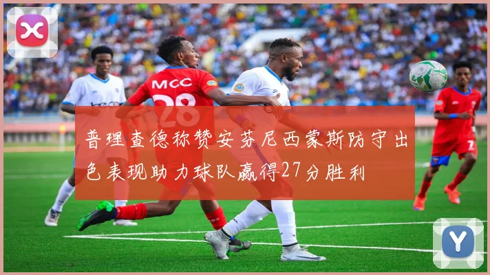 普理查德称赞安芬尼西蒙斯防守出色表现助力球队赢得27分胜利