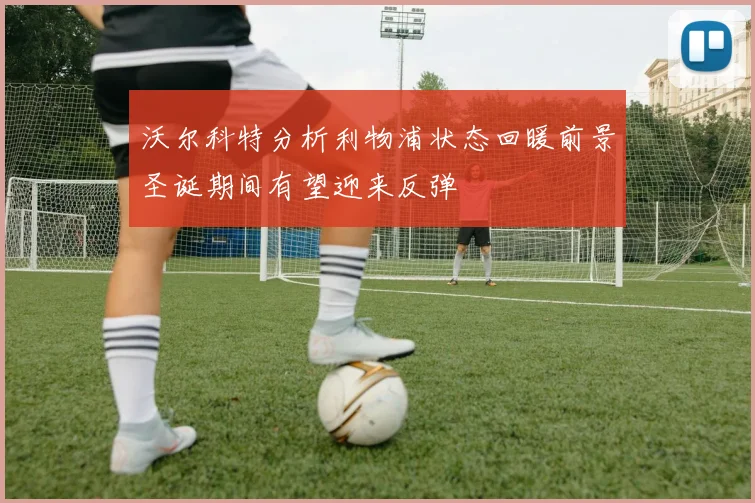 沃尔科特分析利物浦状态回暖前景圣诞期间有望迎来反弹