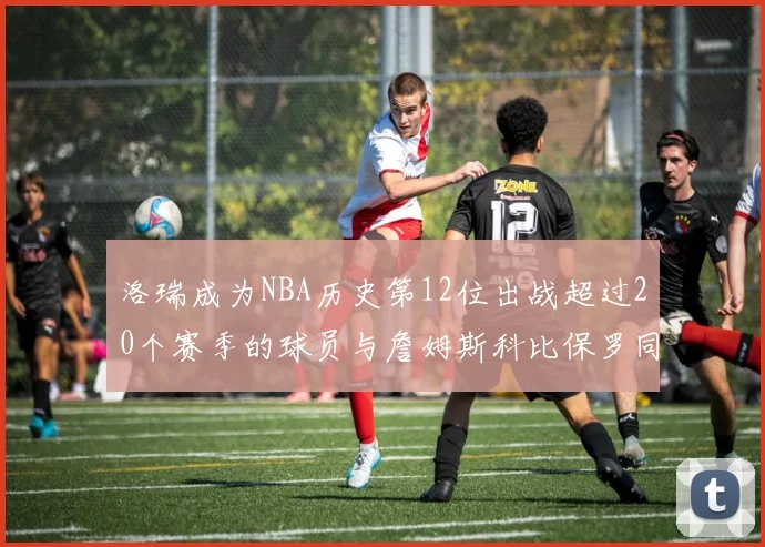 洛瑞成为NBA历史第12位出战超过20个赛季的球员与詹姆斯科比保罗同列