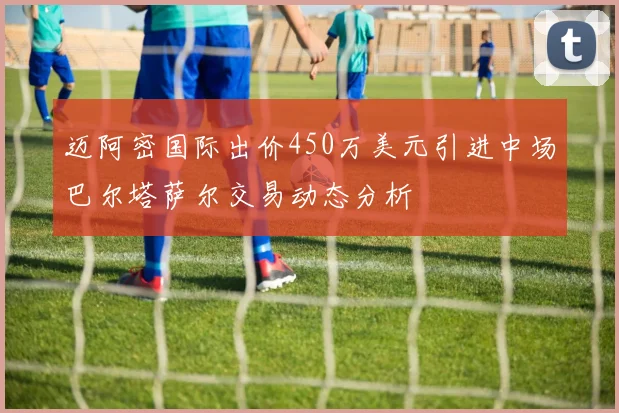 迈阿密国际出价450万美元引进中场巴尔塔萨尔交易动态分析