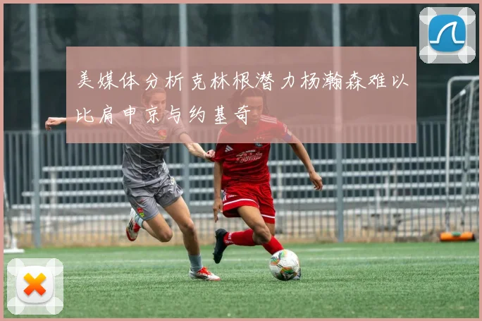 美媒体分析克林根潜力杨瀚森难以比肩申京与约基奇