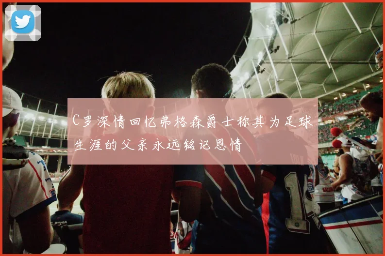 C罗深情回忆弗格森爵士称其为足球生涯的父亲永远铭记恩情