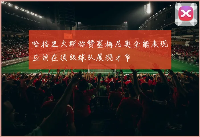 哈格里夫斯称赞塞梅尼奥全能表现应该在顶级球队展现才华