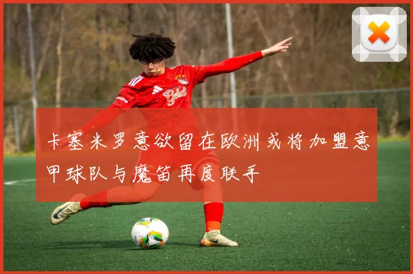 卡塞米罗意欲留在欧洲或将加盟意甲球队与魔笛再度联手
