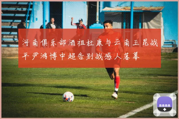 河南俱乐部酒祖杜康与云南玉昆战平尹鸿博中超告别战感人落幕