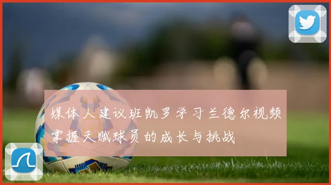媒体人建议班凯罗学习兰德尔视频掌握天赋球员的成长与挑战