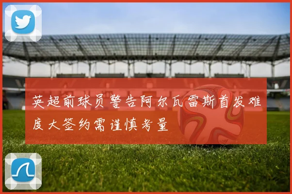 英超前球员警告阿尔瓦雷斯首发难度大签约需谨慎考量