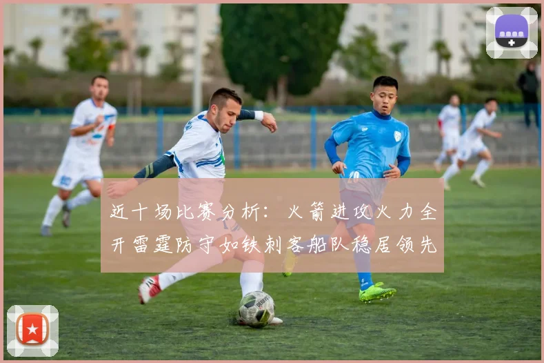 近十场比赛分析：火箭进攻火力全开雷霆防守如铁刺客船队稳居领先湖人表现堪忧