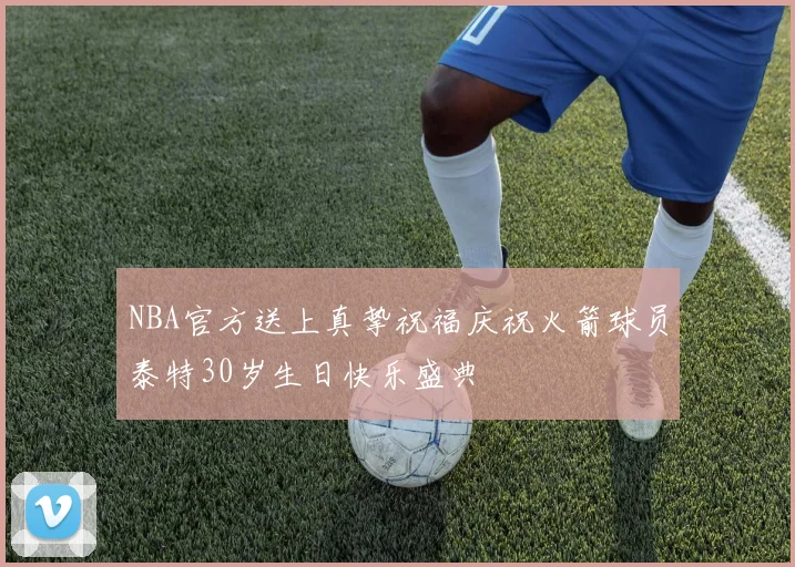 NBA官方送上真挚祝福庆祝火箭球员泰特30岁生日快乐盛典