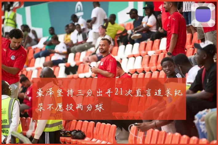 豪泽坚持三分出手21次直言追求纪录不愿投两分球