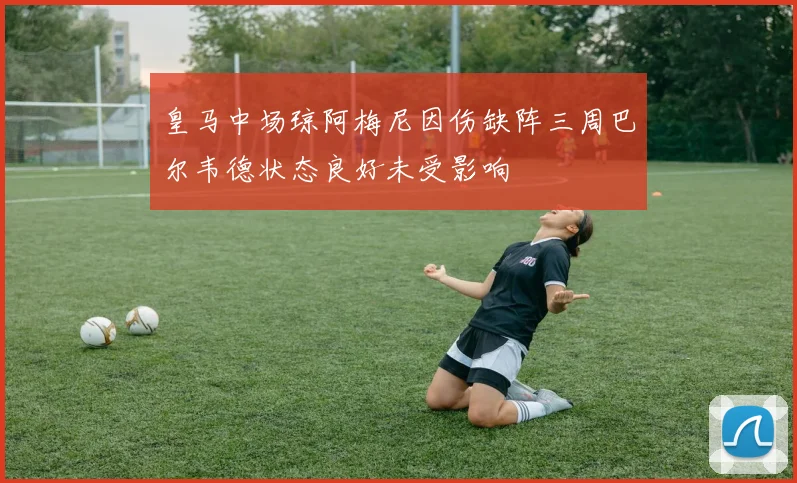 皇马中场琼阿梅尼因伤缺阵三周巴尔韦德状态良好未受影响