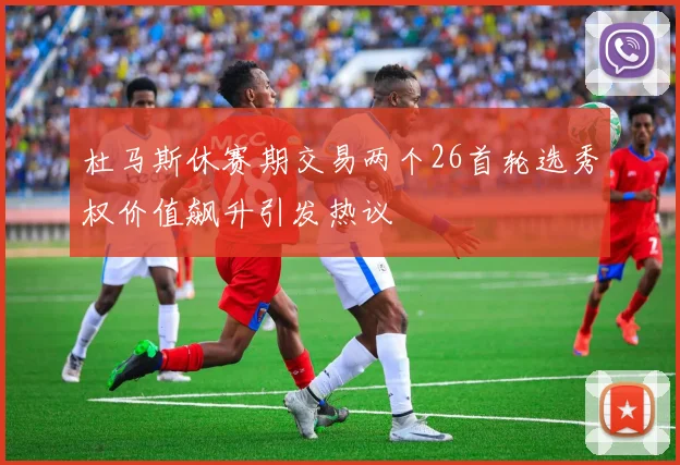 杜马斯休赛期交易两个26首轮选秀权价值飙升引发热议
