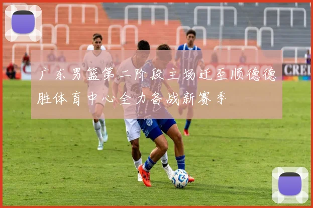 广东男篮第二阶段主场迁至顺德德胜体育中心全力备战新赛季