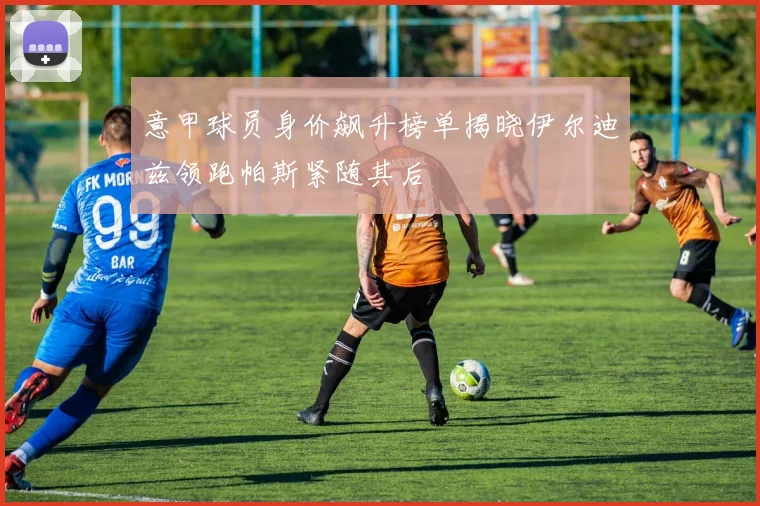 意甲球员身价飙升榜单揭晓伊尔迪兹领跑帕斯紧随其后
