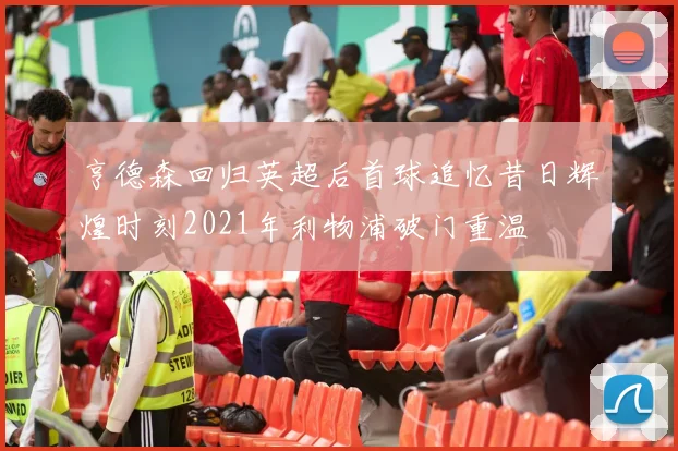 亨德森回归英超后首球追忆昔日辉煌时刻2021年利物浦破门重温