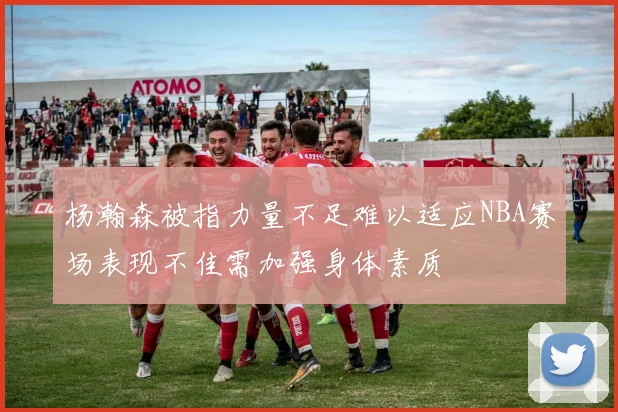 杨瀚森被指力量不足难以适应NBA赛场表现不佳需加强身体素质