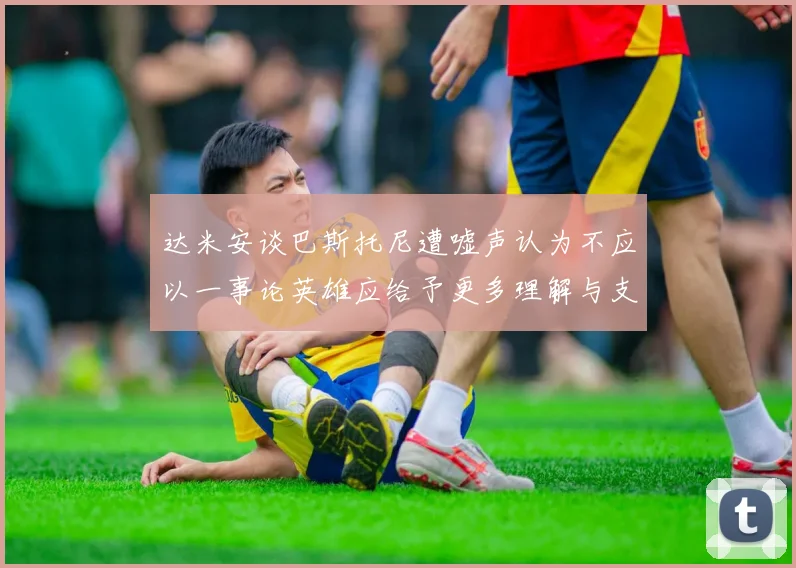 达米安谈巴斯托尼遭嘘声认为不应以一事论英雄应给予更多理解与支持
