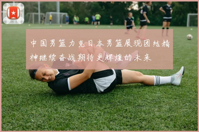中国男篮力克日本男篮展现团结精神继续奋战期待更辉煌的未来
