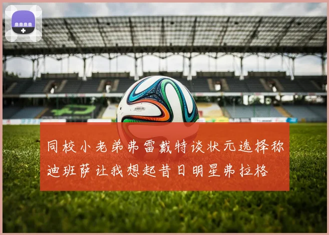 同校小老弟弗雷戴特谈状元选择称迪班萨让我想起昔日明星弗拉格