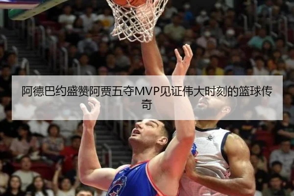 阿德巴约盛赞阿贾五夺MVP见证伟大时刻的篮球传奇